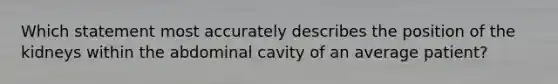 Which statement most accurately describes the position of the kidneys within the abdominal cavity of an average patient?