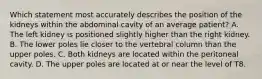 Which statement most accurately describes the position of the kidneys within the abdominal cavity of an average patient? A. The left kidney is positioned slightly higher than the right kidney. B. The lower poles lie closer to the vertebral column than the upper poles. C. Both kidneys are located within the peritoneal cavity. D. The upper poles are located at or near the level of T8.