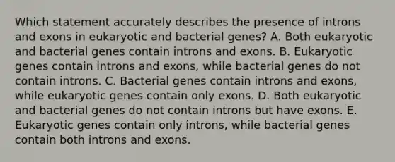 Which statement accurately describes the presence of introns and exons in eukaryotic and bacterial genes? A. Both eukaryotic and bacterial genes contain introns and exons. B. Eukaryotic genes contain introns and exons, while bacterial genes do not contain introns. C. Bacterial genes contain introns and exons, while eukaryotic genes contain only exons. D. Both eukaryotic and bacterial genes do not contain introns but have exons. E. Eukaryotic genes contain only introns, while bacterial genes contain both introns and exons.