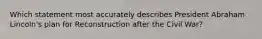 Which statement most accurately describes President Abraham Lincoln's plan for Reconstruction after the Civil War?