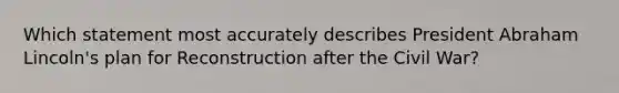 Which statement most accurately describes President Abraham Lincoln's plan for Reconstruction after the Civil War?