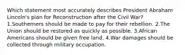 Which statement most accurately describes President Abraham Lincoln's plan for Reconstruction after the Civil War? 1.Southerners should be made to pay for their rebellion. 2.The Union should be restored as quickly as possible. 3.African Americans should be given free land. 4.War damages should be collected through military occupation.