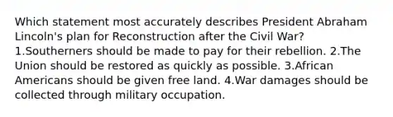 Which statement most accurately describes President Abraham Lincoln's plan for Reconstruction after the Civil War? 1.Southerners should be made to pay for their rebellion. 2.The Union should be restored as quickly as possible. 3.African Americans should be given free land. 4.War damages should be collected through military occupation.