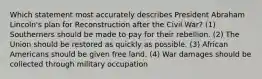 Which statement most accurately describes President Abraham Lincoln's plan for Reconstruction after the Civil War? (1) Southerners should be made to pay for their rebellion. (2) The Union should be restored as quickly as possible. (3) African Americans should be given free land. (4) War damages should be collected through military occupation