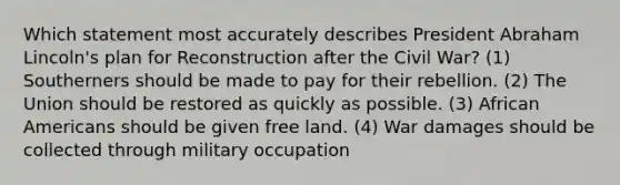 Which statement most accurately describes President Abraham Lincoln's plan for Reconstruction after the Civil War? (1) Southerners should be made to pay for their rebellion. (2) The Union should be restored as quickly as possible. (3) African Americans should be given free land. (4) War damages should be collected through military occupation