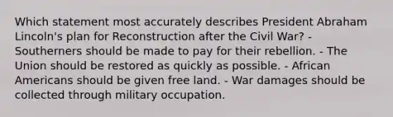 Which statement most accurately describes President Abraham Lincoln's plan for Reconstruction after the Civil War? - Southerners should be made to pay for their rebellion. - The Union should be restored as quickly as possible. - African Americans should be given free land. - War damages should be collected through military occupation.