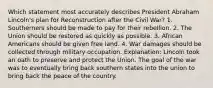 Which statement most accurately describes President Abraham Lincoln's plan for Reconstruction after the Civil War? 1. Southerners should be made to pay for their rebellion. 2. The Union should be restored as quickly as possible. 3. African Americans should be given free land. 4. War damages should be collected through military occupation. Explanation: Lincoln took an oath to preserve and protect the Union. The goal of the war was to eventually bring back southern states into the union to bring back the peace of the country.