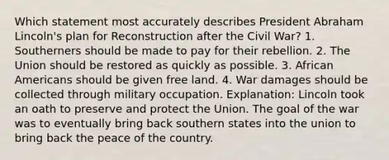 Which statement most accurately describes President Abraham Lincoln's plan for Reconstruction after the Civil War? 1. Southerners should be made to pay for their rebellion. 2. The Union should be restored as quickly as possible. 3. African Americans should be given free land. 4. War damages should be collected through military occupation. Explanation: Lincoln took an oath to preserve and protect the Union. The goal of the war was to eventually bring back southern states into the union to bring back the peace of the country.