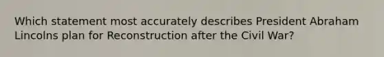 Which statement most accurately describes President Abraham Lincolns plan for Reconstruction after the Civil War?