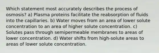 Which statement most accurately describes the process of osmosis? a) Plasma proteins facilitate the reabsorption of fluids into the capillaries. b) Water moves from an area of lower solute concentration to an area of higher solute concentration. c) Solutes pass through semipermeable membranes to areas of lower concentration. d) Water shifts from high-solute areas to areas of lower solute concentration.