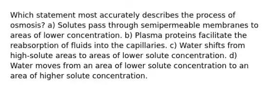 Which statement most accurately describes the process of osmosis? a) Solutes pass through semipermeable membranes to areas of lower concentration. b) Plasma proteins facilitate the reabsorption of fluids into the capillaries. c) Water shifts from high-solute areas to areas of lower solute concentration. d) Water moves from an area of lower solute concentration to an area of higher solute concentration.