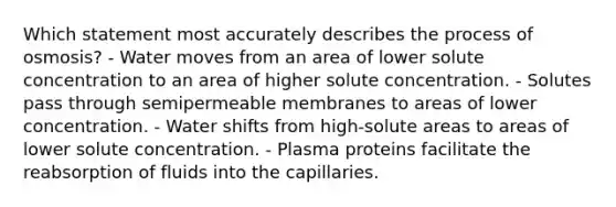 Which statement most accurately describes the process of osmosis? - Water moves from an area of lower solute concentration to an area of higher solute concentration. - Solutes pass through semipermeable membranes to areas of lower concentration. - Water shifts from high-solute areas to areas of lower solute concentration. - Plasma proteins facilitate the reabsorption of fluids into the capillaries.