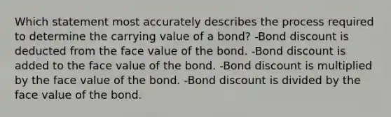 Which statement most accurately describes the process required to determine the carrying value of a bond? -Bond discount is deducted from the face value of the bond. -Bond discount is added to the face value of the bond. -Bond discount is multiplied by the face value of the bond. -Bond discount is divided by the face value of the bond.