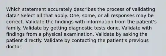 Which statement accurately describes the process of validating data? Select all that apply. One, some, or all responses may be correct. Validate the findings with information from the patient's family. Validate by getting diagnostic tests done. Validate with findings from a physical examination. Validate by asking the patient directly. Validate by contacting the patient's previous doctor.