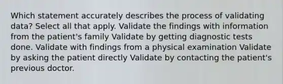 Which statement accurately describes the process of validating data? Select all that apply. Validate the findings with information from the patient's family Validate by getting diagnostic tests done. Validate with findings from a physical examination Validate by asking the patient directly Validate by contacting the patient's previous doctor.