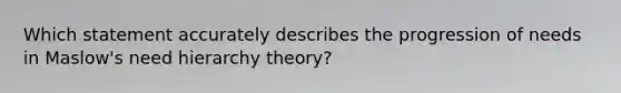 Which statement accurately describes the progression of needs in Maslow's need hierarchy theory?