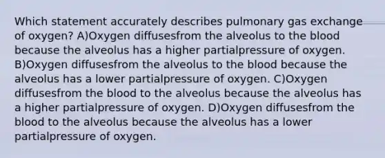 Which statement accurately describes pulmonary <a href='https://www.questionai.com/knowledge/kU8LNOksTA-gas-exchange' class='anchor-knowledge'>gas exchange</a> of oxygen? A)Oxygen diffusesfrom the alveolus to <a href='https://www.questionai.com/knowledge/k7oXMfj7lk-the-blood' class='anchor-knowledge'>the blood</a> because the alveolus has a higher partialpressure of oxygen. B)Oxygen diffusesfrom the alveolus to the blood because the alveolus has a lower partialpressure of oxygen. C)Oxygen diffusesfrom the blood to the alveolus because the alveolus has a higher partialpressure of oxygen. D)Oxygen diffusesfrom the blood to the alveolus because the alveolus has a lower partialpressure of oxygen.