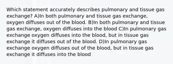 Which statement accurately describes pulmonary and tissue <a href='https://www.questionai.com/knowledge/kU8LNOksTA-gas-exchange' class='anchor-knowledge'>gas exchange</a>? A)In both pulmonary and tissue gas exchange, oxygen diffuses out of <a href='https://www.questionai.com/knowledge/k7oXMfj7lk-the-blood' class='anchor-knowledge'>the blood</a>. B)In both pulmonary and tissue gas exchange, oxygen diffuses into the blood C)In pulmonary gas exchange oxygen diffuses into the blood, but in tissue gas exchange it diffuses out of the blood. D)In pulmonary gas exchange oxygen diffuses out of the blood, but in tissue gas exchange it diffuses into the blood