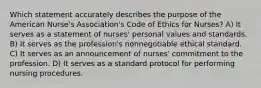 Which statement accurately describes the purpose of the American Nurse's Association's Code of Ethics for Nurses? A) It serves as a statement of nurses' personal values and standards. B) It serves as the profession's nonnegotiable ethical standard. C) It serves as an announcement of nurses' commitment to the profession. D) It serves as a standard protocol for performing nursing procedures.