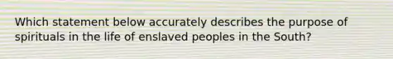 Which statement below accurately describes the purpose of spirituals in the life of enslaved peoples in the South?