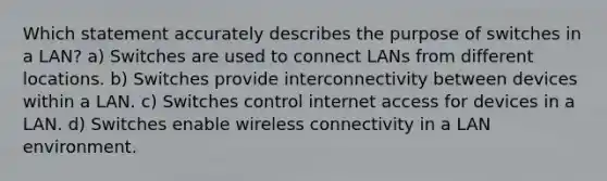 Which statement accurately describes the purpose of switches in a LAN? a) Switches are used to connect LANs from different locations. b) Switches provide interconnectivity between devices within a LAN. c) Switches control internet access for devices in a LAN. d) Switches enable wireless connectivity in a LAN environment.