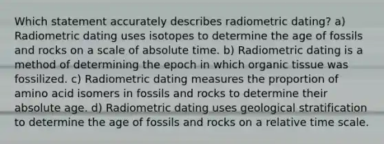 Which statement accurately describes radiometric dating? a) Radiometric dating uses isotopes to determine the age of fossils and rocks on a scale of absolute time. b) Radiometric dating is a method of determining the epoch in which organic tissue was fossilized. c) Radiometric dating measures the proportion of amino acid isomers in fossils and rocks to determine their absolute age. d) Radiometric dating uses geological stratification to determine the age of fossils and rocks on a relative time scale.