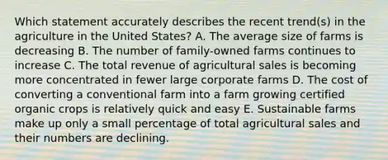 Which statement accurately describes the recent trend(s) in the agriculture in the United States? A. The average size of farms is decreasing B. The number of family-owned farms continues to increase C. The total revenue of agricultural sales is becoming more concentrated in fewer large corporate farms D. The cost of converting a conventional farm into a farm growing certified organic crops is relatively quick and easy E. Sustainable farms make up only a small percentage of total agricultural sales and their numbers are declining.