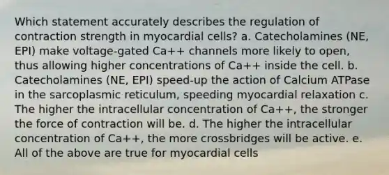 Which statement accurately describes the regulation of contraction strength in myocardial cells? a. Catecholamines (NE, EPI) make voltage-gated Ca++ channels more likely to open, thus allowing higher concentrations of Ca++ inside the cell. b. Catecholamines (NE, EPI) speed-up the action of Calcium ATPase in the sarcoplasmic reticulum, speeding myocardial relaxation c. The higher the intracellular concentration of Ca++, the stronger the force of contraction will be. d. The higher the intracellular concentration of Ca++, the more crossbridges will be active. e. All of the above are true for myocardial cells