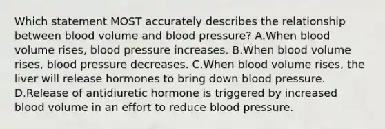 Which statement MOST accurately describes the relationship between blood volume and blood pressure? A.When blood volume rises, blood pressure increases. B.When blood volume rises, blood pressure decreases. C.When blood volume rises, the liver will release hormones to bring down blood pressure. D.Release of antidiuretic hormone is triggered by increased blood volume in an effort to reduce blood pressure.