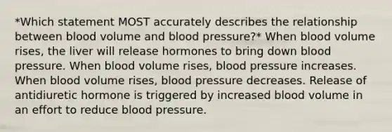 *Which statement MOST accurately describes the relationship between blood volume and blood pressure?* When blood volume rises, the liver will release hormones to bring down blood pressure. When blood volume rises, blood pressure increases. When blood volume rises, blood pressure decreases. Release of antidiuretic hormone is triggered by increased blood volume in an effort to reduce blood pressure.