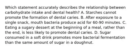 Which statement accurately describes the relationship between carbohydrate intake and dental health?​ ​A. Starches cannot promote the formation of dental caries. B. ​After exposure to a single snack, mouth bacteria produce acid for 60-90 minutes. ​C. Eating a sugary dessert at the beginning of a meal, rather than the end, is less likely to promote dental caries. D. ​Sugar consumed in a soft drink promotes more bacterial fermentation than the same amount of sugar in a doughnut.