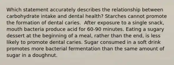 Which statement accurately describes the relationship between carbohydrate intake and dental health?​ Starches cannot promote the formation of dental caries. ​ After exposure to a single snack, mouth bacteria produce acid for 60-90 minutes. ​Eating a sugary dessert at the beginning of a meal, rather than the end, is less likely to promote dental caries. ​Sugar consumed in a soft drink promotes more bacterial fermentation than the same amount of sugar in a doughnut.