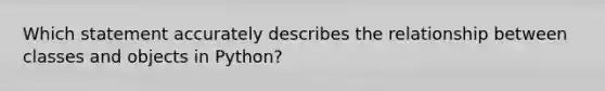 Which statement accurately describes the relationship between classes and objects in Python?