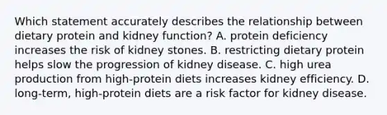 Which statement accurately describes the relationship between dietary protein and kidney function? A. protein deficiency increases the risk of kidney stones. B. restricting dietary protein helps slow the progression of kidney disease. C. high urea production from high-protein diets increases kidney efficiency. D. long-term, high-protein diets are a risk factor for kidney disease.