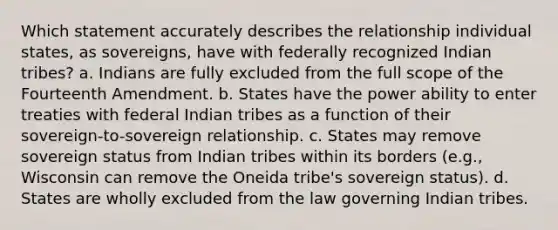 Which statement accurately describes the relationship individual states, as sovereigns, have with federally recognized Indian tribes? a. Indians are fully excluded from the full scope of the Fourteenth Amendment. b. States have the power ability to enter treaties with federal Indian tribes as a function of their sovereign-to-sovereign relationship. c. States may remove sovereign status from Indian tribes within its borders (e.g., Wisconsin can remove the Oneida tribe's sovereign status). d. States are wholly excluded from the law governing Indian tribes.