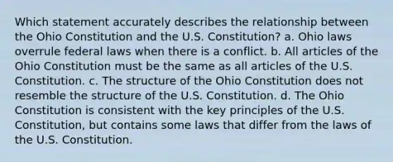 Which statement accurately describes the relationship between the Ohio Constitution and the U.S. Constitution? a. Ohio laws overrule federal laws when there is a conflict. b. All articles of the Ohio Constitution must be the same as all articles of the U.S. Constitution. c. The structure of the Ohio Constitution does not resemble the structure of the U.S. Constitution. d. The Ohio Constitution is consistent with the key principles of the U.S. Constitution, but contains some laws that differ from the laws of the U.S. Constitution.