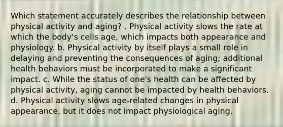 Which statement accurately describes the relationship between physical activity and aging? . Physical activity slows the rate at which the body's cells age, which impacts both appearance and physiology. b. Physical activity by itself plays a small role in delaying and preventing the consequences of aging; additional health behaviors must be incorporated to make a significant impact. c. While the status of one's health can be affected by physical activity, aging cannot be impacted by health behaviors. d. Physical activity slows age-related changes in physical appearance, but it does not impact physiological aging.