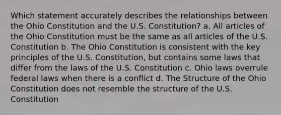 Which statement accurately describes the relationships between the Ohio Constitution and the U.S. Constitution? a. All articles of the Ohio Constitution must be the same as all articles of the U.S. Constitution b. The Ohio Constitution is consistent with the key principles of the U.S. Constitution, but contains some laws that differ from the laws of the U.S. Constitution c. Ohio laws overrule federal laws when there is a conflict d. The Structure of the Ohio Constitution does not resemble the structure of the U.S. Constitution