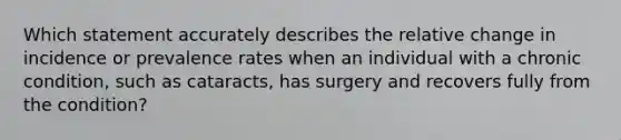 Which statement accurately describes the relative change in incidence or prevalence rates when an individual with a chronic condition, such as cataracts, has surgery and recovers fully from the condition?