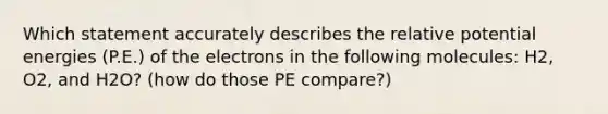 Which statement accurately describes the relative potential energies (P.E.) of the electrons in the following molecules: H2, O2, and H2O? (how do those PE compare?)