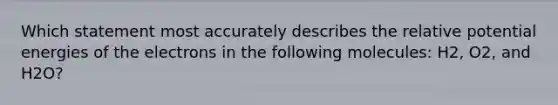 Which statement most accurately describes the relative potential energies of the electrons in the following molecules: H2, O2, and H2O?