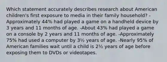 Which statement accurately describes research about American children's first exposure to media in their family household? -Approximately 44% had played a game on a handheld device by 3 years and 11 months of age. -About 43% had played a game on a console by 2 years and 11 months of age. -Approximately 75% had used a computer by 3½ years of age. -Nearly 95% of American families wait until a child is 2½ years of age before exposing them to DVDs or videotapes.