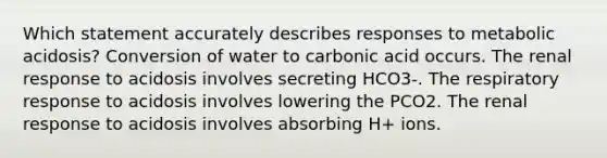 Which statement accurately describes responses to metabolic acidosis? Conversion of water to carbonic acid occurs. The renal response to acidosis involves secreting HCO3-. The respiratory response to acidosis involves lowering the PCO2. The renal response to acidosis involves absorbing H+ ions.