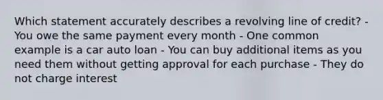 Which statement accurately describes a revolving line of credit? - You owe the same payment every month - One common example is a car auto loan - You can buy additional items as you need them without getting approval for each purchase - They do not charge interest