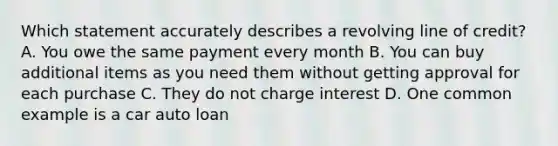 Which statement accurately describes a revolving line of credit? A. You owe the same payment every month B. You can buy additional items as you need them without getting approval for each purchase C. They do not charge interest D. One common example is a car auto loan