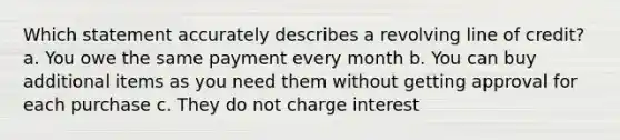 Which statement accurately describes a revolving line of credit? a. You owe the same payment every month b. You can buy additional items as you need them without getting approval for each purchase c. They do not charge interest