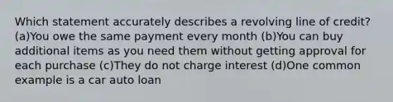 Which statement accurately describes a revolving line of credit? (a)You owe the same payment every month (b)You can buy additional items as you need them without getting approval for each purchase (c)They do not charge interest (d)One common example is a car auto loan