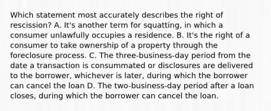 Which statement most accurately describes the right of rescission? A. It's another term for squatting, in which a consumer unlawfully occupies a residence. B. It's the right of a consumer to take ownership of a property through the foreclosure process. C. The three-business-day period from the date a transaction is consummated or disclosures are delivered to the borrower, whichever is later, during which the borrower can cancel the loan D. The two-business-day period after a loan closes, during which the borrower can cancel the loan.