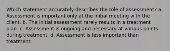 Which statement accurately describes the role of assessment? a. Assessment is important only at the initial meeting with the client. b. The initial assessment rarely results in a treatment plan. c. Assessment is ongoing and necessary at various points during treatment. d. Assessment is less important than treatment.