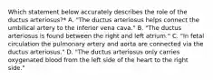 Which statement below accurately describes the role of the ductus arteriosus?* A. "The ductus arteriosus helps connect the umbilical artery to the inferior vena cava." B. "The ductus arteriosus is found between the right and left atrium." C. "In fetal circulation the pulmonary artery and aorta are connected via the ductus arteriosus." D. "The ductus arteriosus only carries oxygenated blood from the left side of the heart to the right side."